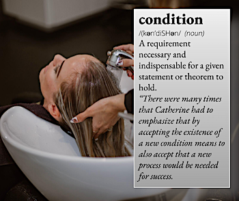 condition: A requirement necessary and indispensable or a given statement or theorem to hold. For example, "There were many times that Catherine had to emphasize that by accepting the existence of a new condition means to also accept that a new process would be needed for success."