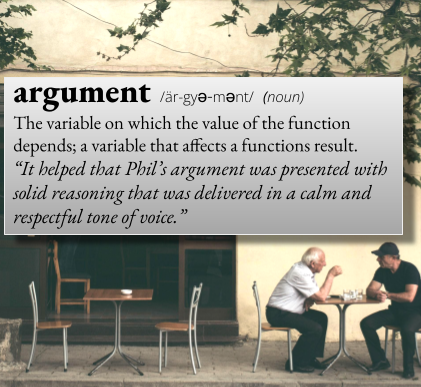 argument: The variable on which the value of the function depends; a variable that affects a functions result. For example, "It helped that Phil's argument was presented with solid reasoning that was delivered in a calm and respectful tone of voice."