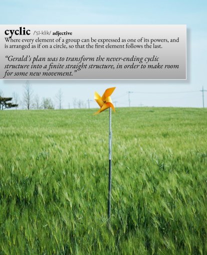 cyclic: Where every element of a group can be expressed as one of its powers, and is arranged as if on a circle, so that the first element follows the last. For example, "Gerald's plan was to transform the never-ending cyclic structure into  finite straight structure, in order to make room for some new movement."