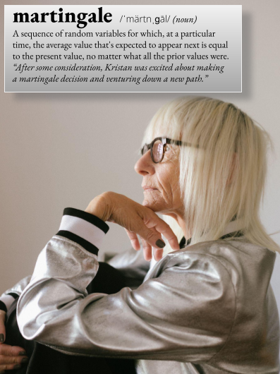 martingale: A sequence of random variables for which, at a particular time, the average value that's expected to appear next is equal to the present value, no matter what all the prior values were. For example, "After some considerations, Kristan was excited about making a martingale decision and venturing down a new path."