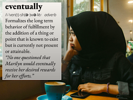 eventually: Formalizes the long term behavior of fulfillment by the addition of a thing or point that is known to exist but is currently not present or attainable. For example, "No one questioned that Marilyn would eventually receive her desired rewards for her efforts."