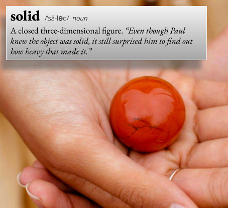 solid: A closed three-dimensional figure. For example, "Even though Paul knew the object was solid, it still surprised him to find out how heavy that made it."